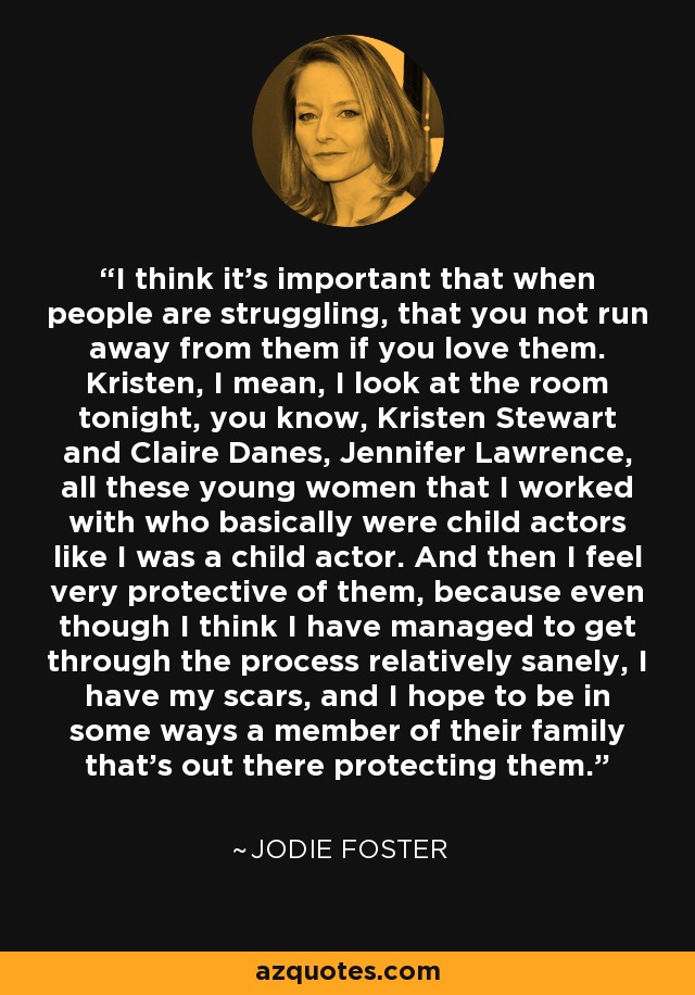 I think it's important that when people are struggling, that you not run away from them if you love them. Kristen, I mean, I look at the room tonight, you know, Kristen Stewart and Claire Danes, Jennifer Lawrence, all these young women that I worked with who basically were child actors like I was a child actor. And then I feel very protective of them, because even though I think I have managed to get through the process relatively sanely, I have my scars, and I hope to be in some ways a member of their family that's out there protecting them. - Jodie Foster