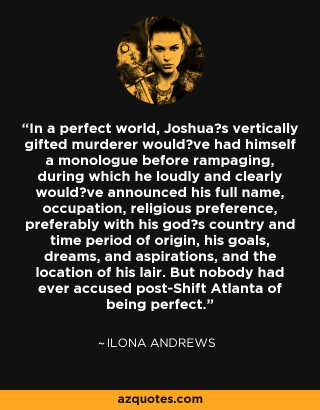 In a perfect world, Joshua‟s vertically gifted murderer would‟ve had himself a monologue before rampaging, during which he loudly and clearly would‟ve announced his full name, occupation, religious preference, preferably with his god‟s country and time period of origin, his goals, dreams, and aspirations, and the location of his lair. But nobody had ever accused post-Shift Atlanta of being perfect. - Ilona Andrews