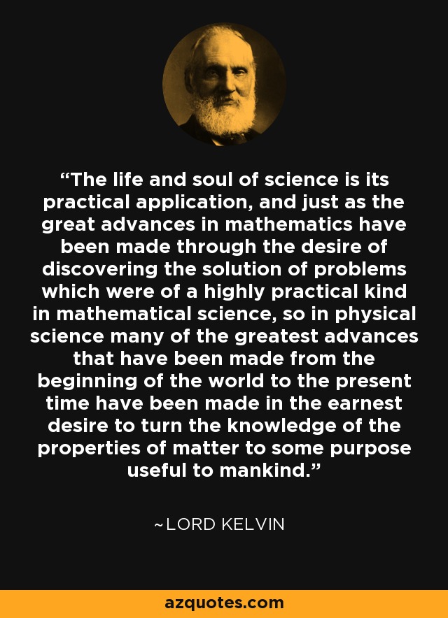 The life and soul of science is its practical application, and just as the great advances in mathematics have been made through the desire of discovering the solution of problems which were of a highly practical kind in mathematical science, so in physical science many of the greatest advances that have been made from the beginning of the world to the present time have been made in the earnest desire to turn the knowledge of the properties of matter to some purpose useful to mankind. - Lord Kelvin