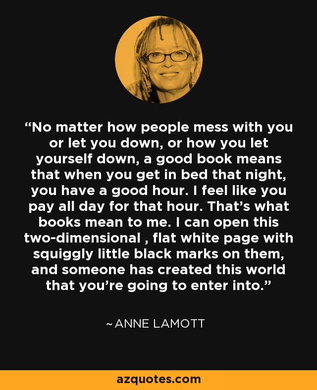 No matter how people mess with you or let you down, or how you let yourself down, a good book means that when you get in bed that night, you have a good hour. I feel like you pay all day for that hour. That's what books mean to me. I can open this two-dimensional , flat white page with squiggly little black marks on them, and someone has created this world that you're going to enter into. - Anne Lamott