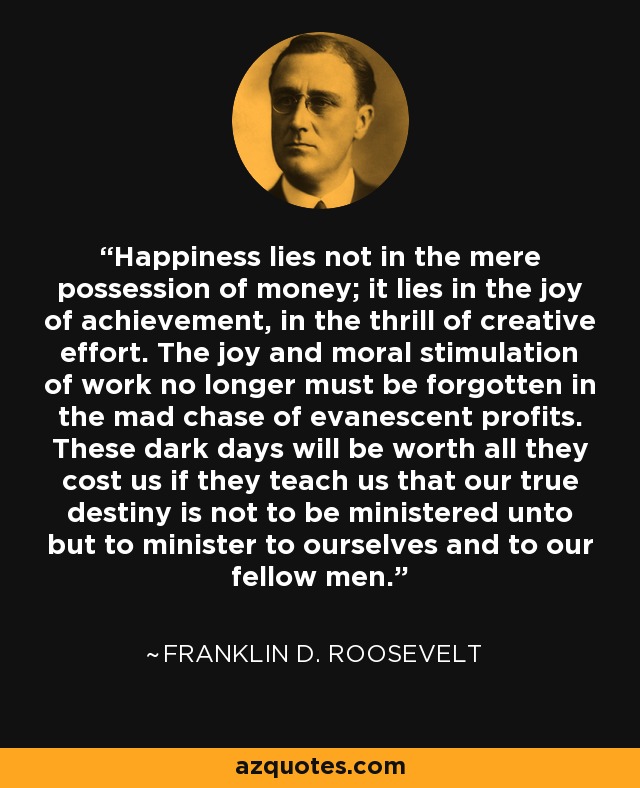 Happiness lies not in the mere possession of money; it lies in the joy of achievement, in the thrill of creative effort. The joy and moral stimulation of work no longer must be forgotten in the mad chase of evanescent profits. These dark days will be worth all they cost us if they teach us that our true destiny is not to be ministered unto but to minister to ourselves and to our fellow men. - Franklin D. Roosevelt