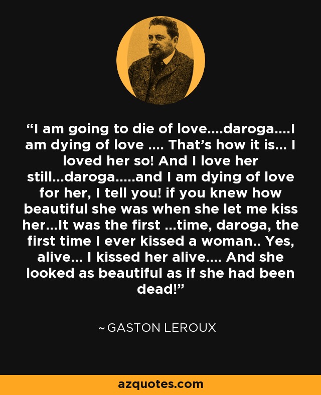 I am going to die of love....daroga....I am dying of love .... That's how it is... I loved her so! And I love her still...daroga.....and I am dying of love for her, I tell you! if you knew how beautiful she was when she let me kiss her...It was the first ...time, daroga, the first time I ever kissed a woman.. Yes, alive... I kissed her alive.... And she looked as beautiful as if she had been dead! - Gaston Leroux