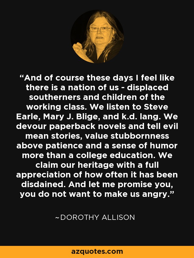 And of course these days I feel like there is a nation of us - displaced southerners and children of the working class. We listen to Steve Earle, Mary J. Blige, and k.d. lang. We devour paperback novels and tell evil mean stories, value stubbornness above patience and a sense of humor more than a college education. We claim our heritage with a full appreciation of how often it has been disdained. And let me promise you, you do not want to make us angry. - Dorothy Allison