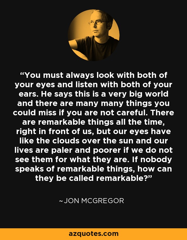 You must always look with both of your eyes and listen with both of your ears. He says this is a very big world and there are many many things you could miss if you are not careful. There are remarkable things all the time, right in front of us, but our eyes have like the clouds over the sun and our lives are paler and poorer if we do not see them for what they are. If nobody speaks of remarkable things, how can they be called remarkable? - Jon McGregor