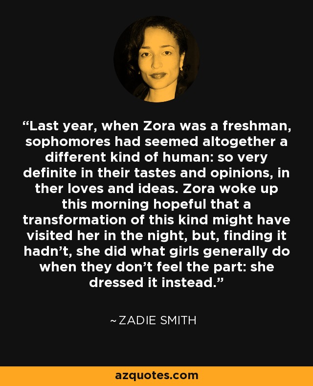 Last year, when Zora was a freshman, sophomores had seemed altogether a different kind of human: so very definite in their tastes and opinions, in ther loves and ideas. Zora woke up this morning hopeful that a transformation of this kind might have visited her in the night, but, finding it hadn't, she did what girls generally do when they don't feel the part: she dressed it instead. - Zadie Smith