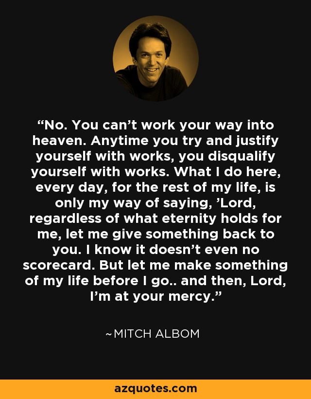 No. You can't work your way into heaven. Anytime you try and justify yourself with works, you disqualify yourself with works. What I do here, every day, for the rest of my life, is only my way of saying, 'Lord, regardless of what eternity holds for me, let me give something back to you. I know it doesn't even no scorecard. But let me make something of my life before I go.. and then, Lord, I'm at your mercy. - Mitch Albom