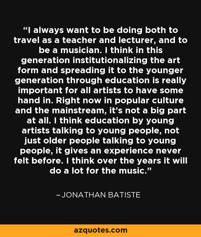 I always want to be doing both to travel as a teacher and lecturer, and to be a musician. I think in this generation institutionalizing the art form and spreading it to the younger generation through education is really important for all artists to have some hand in. Right now in popular culture and the mainstream, it's not a big part at all. I think education by young artists talking to young people, not just older people talking to young people, it gives an experience never felt before. I think over the years it will do a lot for the music. - Jonathan Batiste