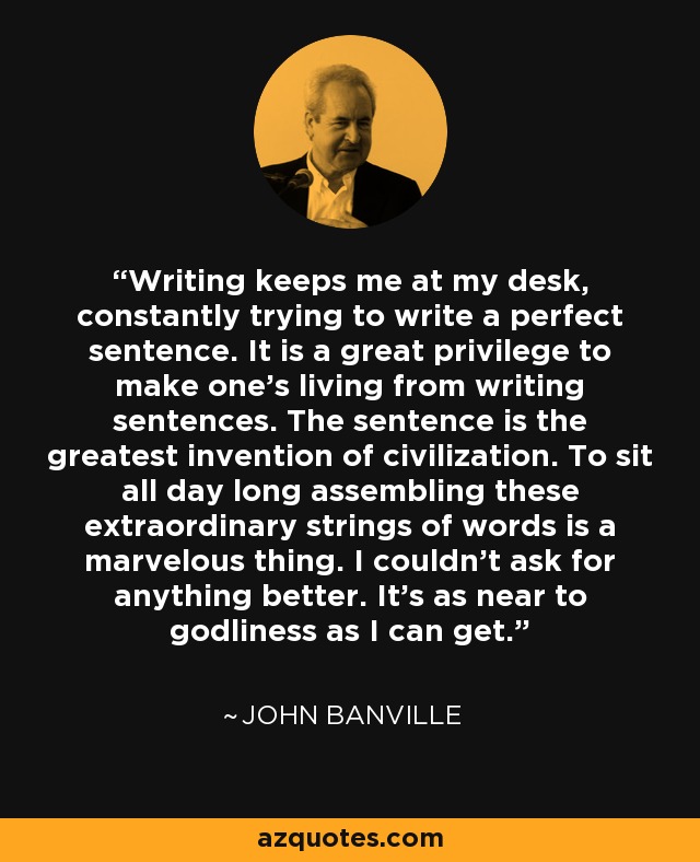 Writing keeps me at my desk, constantly trying to write a perfect sentence. It is a great privilege to make one's living from writing sentences. The sentence is the greatest invention of civilization. To sit all day long assembling these extraordinary strings of words is a marvelous thing. I couldn't ask for anything better. It's as near to godliness as I can get. - John Banville