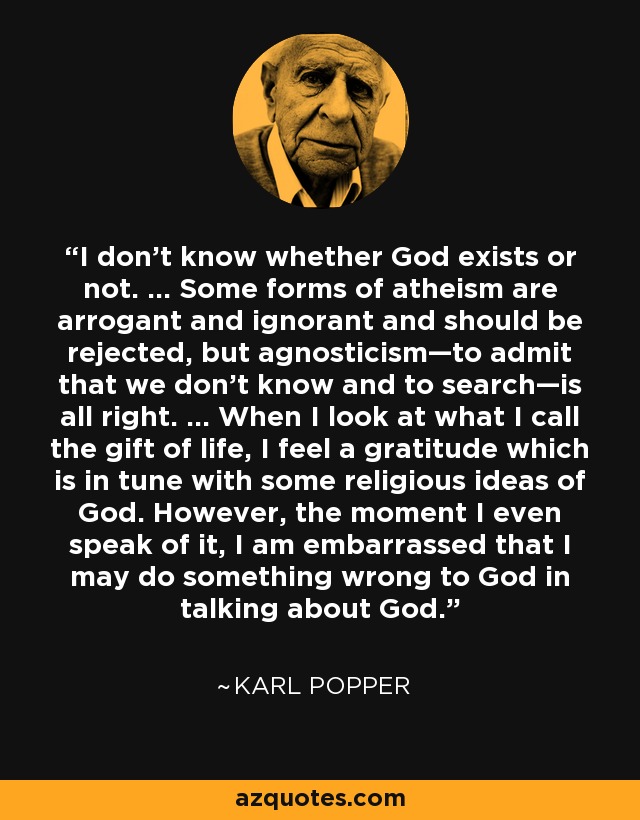 I don't know whether God exists or not. ... Some forms of atheism are arrogant and ignorant and should be rejected, but agnosticism—to admit that we don't know and to search—is all right. ... When I look at what I call the gift of life, I feel a gratitude which is in tune with some religious ideas of God. However, the moment I even speak of it, I am embarrassed that I may do something wrong to God in talking about God. - Karl Popper