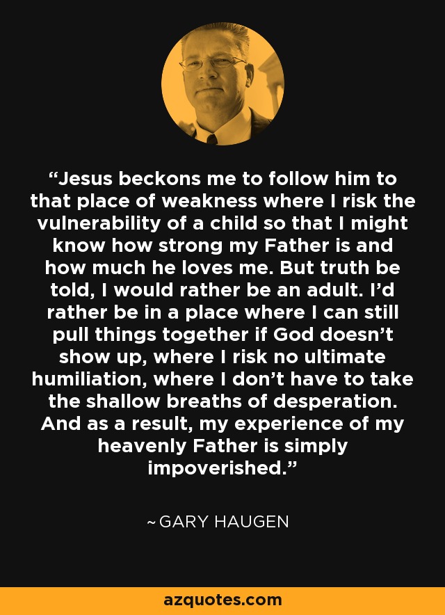 Jesus beckons me to follow him to that place of weakness where I risk the vulnerability of a child so that I might know how strong my Father is and how much he loves me. But truth be told, I would rather be an adult. I'd rather be in a place where I can still pull things together if God doesn't show up, where I risk no ultimate humiliation, where I don't have to take the shallow breaths of desperation. And as a result, my experience of my heavenly Father is simply impoverished. - Gary Haugen