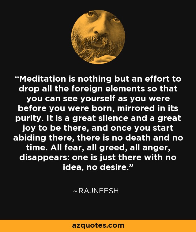 Meditation is nothing but an effort to drop all the foreign elements so that you can see yourself as you were before you were born, mirrored in its purity. It is a great silence and a great joy to be there, and once you start abiding there, there is no death and no time. All fear, all greed, all anger, disappears: one is just there with no idea, no desire. - Rajneesh