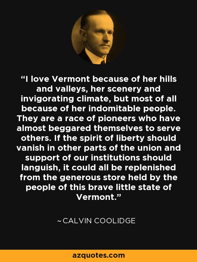 I love Vermont because of her hills and valleys, her scenery and invigorating climate, but most of all because of her indomitable people. They are a race of pioneers who have almost beggared themselves to serve others. If the spirit of liberty should vanish in other parts of the union and support of our institutions should languish, it could all be replenished from the generous store held by the people of this brave little state of Vermont. - Calvin Coolidge