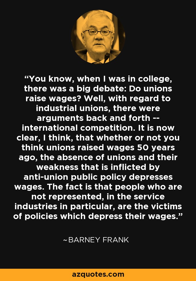 You know, when I was in college, there was a big debate: Do unions raise wages? Well, with regard to industrial unions, there were arguments back and forth -- international competition. It is now clear, I think, that whether or not you think unions raised wages 50 years ago, the absence of unions and their weakness that is inflicted by anti-union public policy depresses wages. The fact is that people who are not represented, in the service industries in particular, are the victims of policies which depress their wages. - Barney Frank