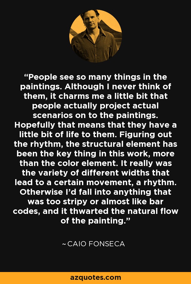 People see so many things in the paintings. Although I never think of them, it charms me a little bit that people actually project actual scenarios on to the paintings. Hopefully that means that they have a little bit of life to them. Figuring out the rhythm, the structural element has been the key thing in this work, more than the color element. It really was the variety of different widths that lead to a certain movement, a rhythm. Otherwise I'd fall into anything that was too stripy or almost like bar codes, and it thwarted the natural flow of the painting. - Caio Fonseca