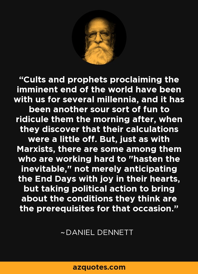 Cults and prophets proclaiming the imminent end of the world have been with us for several millennia, and it has been another sour sort of fun to ridicule them the morning after, when they discover that their calculations were a little off. But, just as with Marxists, there are some among them who are working hard to 