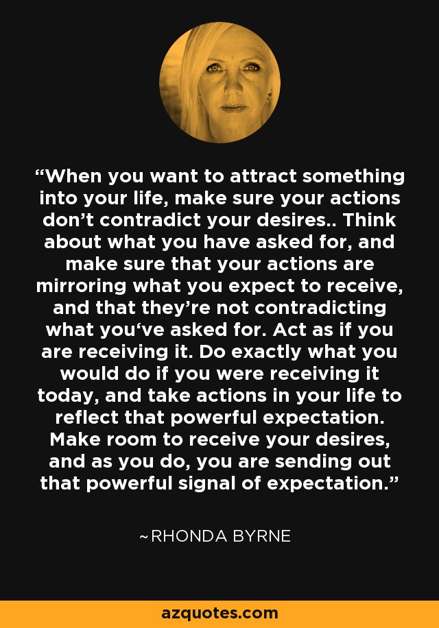 When you want to attract something into your life, make sure your actions don’t contradict your desires.. Think about what you have asked for, and make sure that your actions are mirroring what you expect to receive, and that they’re not contradicting what you‘ve asked for. Act as if you are receiving it. Do exactly what you would do if you were receiving it today, and take actions in your life to reflect that powerful expectation. Make room to receive your desires, and as you do, you are sending out that powerful signal of expectation. - Rhonda Byrne