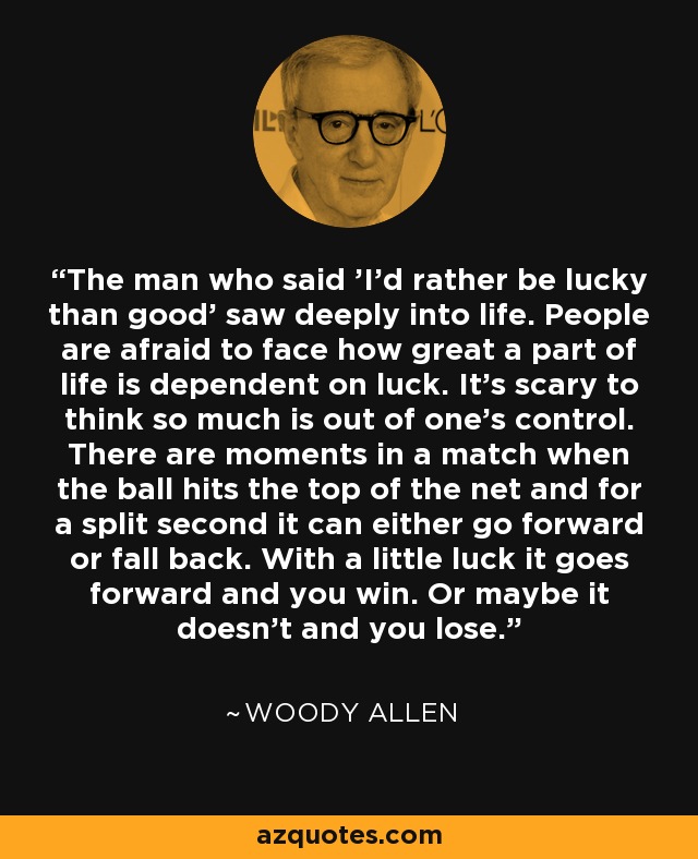 The man who said 'I'd rather be lucky than good' saw deeply into life. People are afraid to face how great a part of life is dependent on luck. It's scary to think so much is out of one's control. There are moments in a match when the ball hits the top of the net and for a split second it can either go forward or fall back. With a little luck it goes forward and you win. Or maybe it doesn't and you lose. - Woody Allen