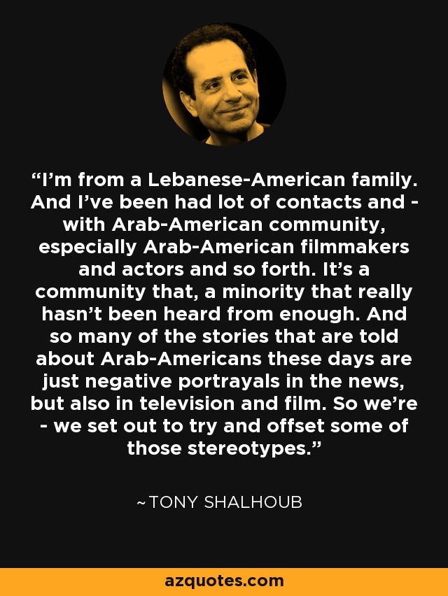 I'm from a Lebanese-American family. And I've been had lot of contacts and - with Arab-American community, especially Arab-American filmmakers and actors and so forth. It's a community that, a minority that really hasn't been heard from enough. And so many of the stories that are told about Arab-Americans these days are just negative portrayals in the news, but also in television and film. So we're - we set out to try and offset some of those stereotypes. - Tony Shalhoub