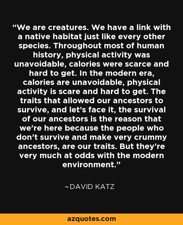 We are creatures. We have a link with a native habitat just like every other species. Throughout most of human history, physical activity was unavoidable, calories were scarce and hard to get. In the modern era, calories are unavoidable, physical activity is scare and hard to get. The traits that allowed our ancestors to survive, and let's face it, the survival of our ancestors is the reason that we're here because the people who don't survive and make very crummy ancestors, are our traits. But they're very much at odds with the modern environment. - David Katz