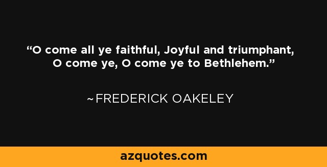 O come all ye faithful, Joyful and triumphant, O come ye, O come ye to Bethlehem. - Frederick Oakeley