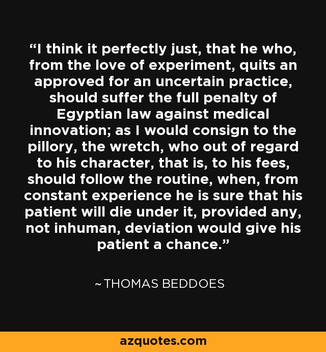 I think it perfectly just, that he who, from the love of experiment, quits an approved for an uncertain practice, should suffer the full penalty of Egyptian law against medical innovation; as I would consign to the pillory, the wretch, who out of regard to his character, that is, to his fees, should follow the routine, when, from constant experience he is sure that his patient will die under it, provided any, not inhuman, deviation would give his patient a chance. - Thomas Beddoes