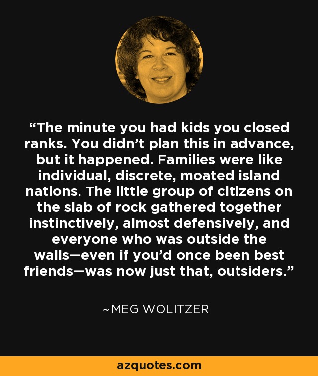 The minute you had kids you closed ranks. You didn't plan this in advance, but it happened. Families were like individual, discrete, moated island nations. The little group of citizens on the slab of rock gathered together instinctively, almost defensively, and everyone who was outside the walls—even if you'd once been best friends—was now just that, outsiders. - Meg Wolitzer