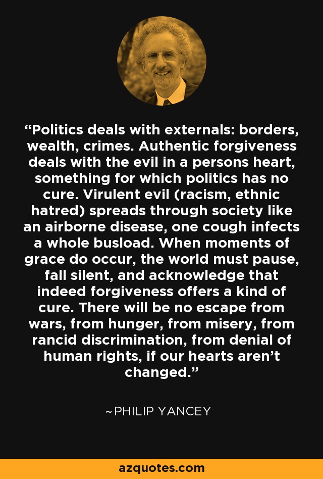 Politics deals with externals: borders, wealth, crimes. Authentic forgiveness deals with the evil in a persons heart, something for which politics has no cure. Virulent evil (racism, ethnic hatred) spreads through society like an airborne disease, one cough infects a whole busload. When moments of grace do occur, the world must pause, fall silent, and acknowledge that indeed forgiveness offers a kind of cure. There will be no escape from wars, from hunger, from misery, from rancid discrimination, from denial of human rights, if our hearts aren't changed. - Philip Yancey