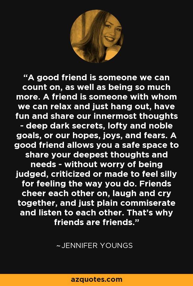 A good friend is someone we can count on, as well as being so much more. A friend is someone with whom we can relax and just hang out, have fun and share our innermost thoughts - deep dark secrets, lofty and noble goals, or our hopes, joys, and fears. A good friend allows you a safe space to share your deepest thoughts and needs - without worry of being judged, criticized or made to feel silly for feeling the way you do. Friends cheer each other on, laugh and cry together, and just plain commiserate and listen to each other. That's why friends are friends. - Jennifer Youngs