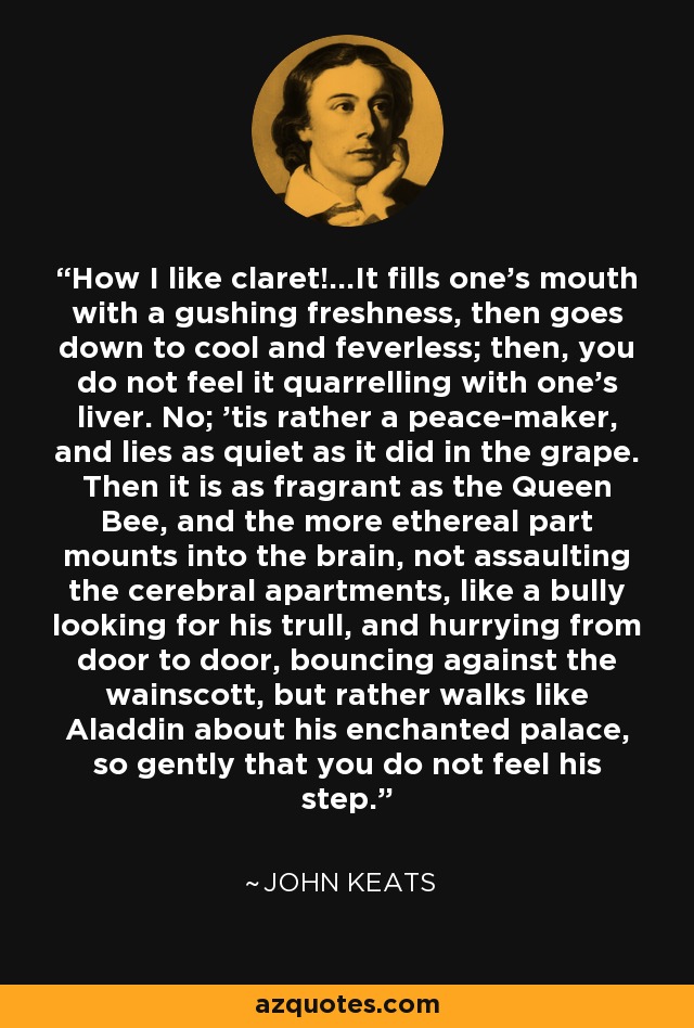 How I like claret!...It fills one's mouth with a gushing freshness, then goes down to cool and feverless; then, you do not feel it quarrelling with one's liver. No; 'tis rather a peace-maker, and lies as quiet as it did in the grape. Then it is as fragrant as the Queen Bee, and the more ethereal part mounts into the brain, not assaulting the cerebral apartments, like a bully looking for his trull, and hurrying from door to door, bouncing against the wainscott, but rather walks like Aladdin about his enchanted palace, so gently that you do not feel his step. - John Keats