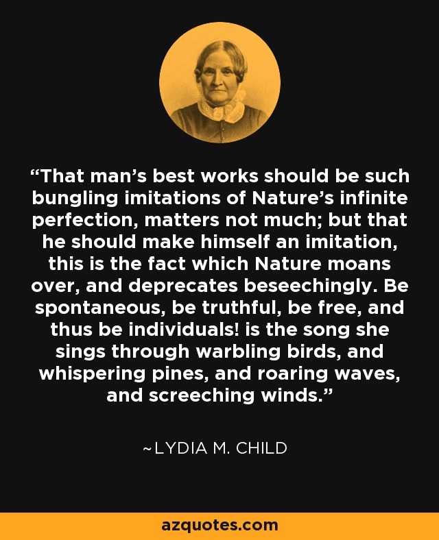 That man's best works should be such bungling imitations of Nature's infinite perfection, matters not much; but that he should make himself an imitation, this is the fact which Nature moans over, and deprecates beseechingly. Be spontaneous, be truthful, be free, and thus be individuals! is the song she sings through warbling birds, and whispering pines, and roaring waves, and screeching winds. - Lydia M. Child