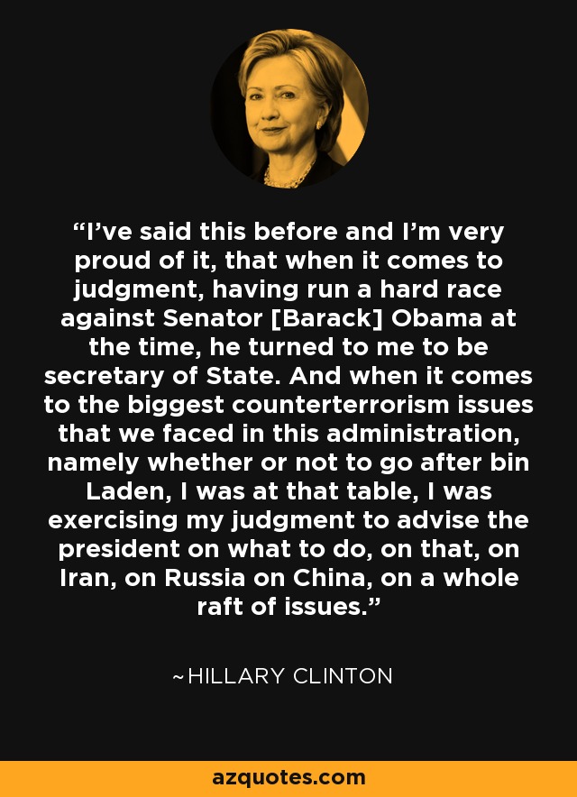 I've said this before and I'm very proud of it, that when it comes to judgment, having run a hard race against Senator [Barack] Obama at the time, he turned to me to be secretary of State. And when it comes to the biggest counterterrorism issues that we faced in this administration, namely whether or not to go after bin Laden, I was at that table, I was exercising my judgment to advise the president on what to do, on that, on Iran, on Russia on China, on a whole raft of issues. - Hillary Clinton