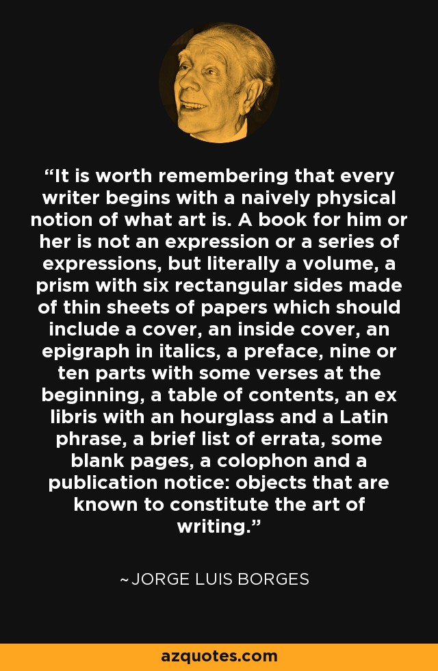 It is worth remembering that every writer begins with a naively physical notion of what art is. A book for him or her is not an expression or a series of expressions, but literally a volume, a prism with six rectangular sides made of thin sheets of papers which should include a cover, an inside cover, an epigraph in italics, a preface, nine or ten parts with some verses at the beginning, a table of contents, an ex libris with an hourglass and a Latin phrase, a brief list of errata, some blank pages, a colophon and a publication notice: objects that are known to constitute the art of writing. - Jorge Luis Borges