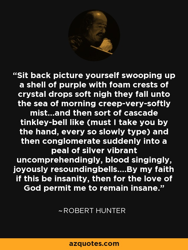 Sit back picture yourself swooping up a shell of purple with foam crests of crystal drops soft nigh they fall unto the sea of morning creep-very-softly mist...and then sort of cascade tinkley-bell like (must I take you by the hand, every so slowly type) and then conglomerate suddenly into a peal of silver vibrant uncomprehendingly, blood singingly, joyously resoundingbells....By my faith if this be insanity, then for the love of God permit me to remain insane. - Robert Hunter