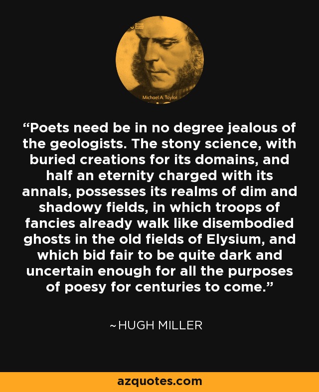Poets need be in no degree jealous of the geologists. The stony science, with buried creations for its domains, and half an eternity charged with its annals, possesses its realms of dim and shadowy fields, in which troops of fancies already walk like disembodied ghosts in the old fields of Elysium, and which bid fair to be quite dark and uncertain enough for all the purposes of poesy for centuries to come. - Hugh Miller