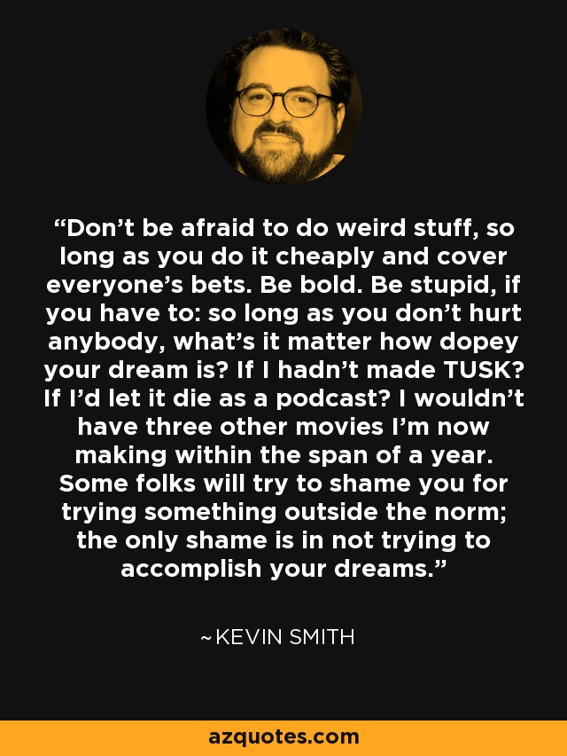 Don't be afraid to do weird stuff, so long as you do it cheaply and cover everyone's bets. Be bold. Be stupid, if you have to: so long as you don't hurt anybody, what's it matter how dopey your dream is? If I hadn't made TUSK? If I'd let it die as a podcast? I wouldn't have three other movies I'm now making within the span of a year. Some folks will try to shame you for trying something outside the norm; the only shame is in not trying to accomplish your dreams. - Kevin Smith