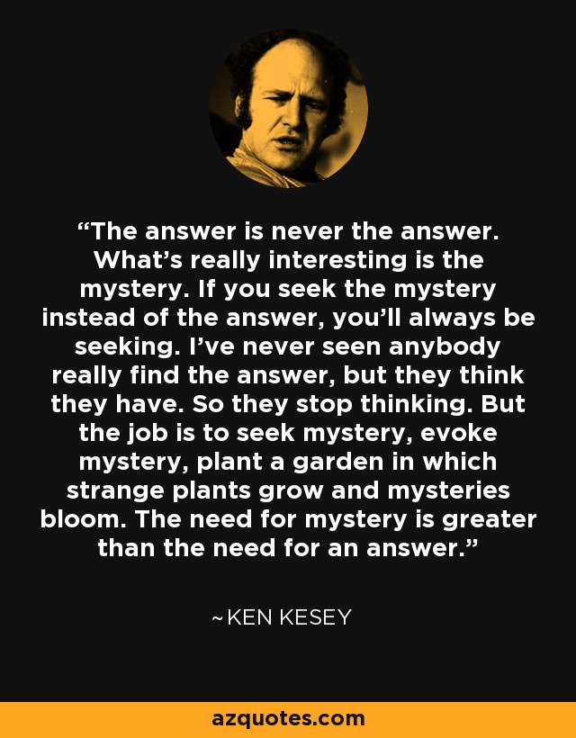 The answer is never the answer. What's really interesting is the mystery. If you seek the mystery instead of the answer, you'll always be seeking. I've never seen anybody really find the answer, but they think they have. So they stop thinking. But the job is to seek mystery, evoke mystery, plant a garden in which strange plants grow and mysteries bloom. The need for mystery is greater than the need for an answer. - Ken Kesey