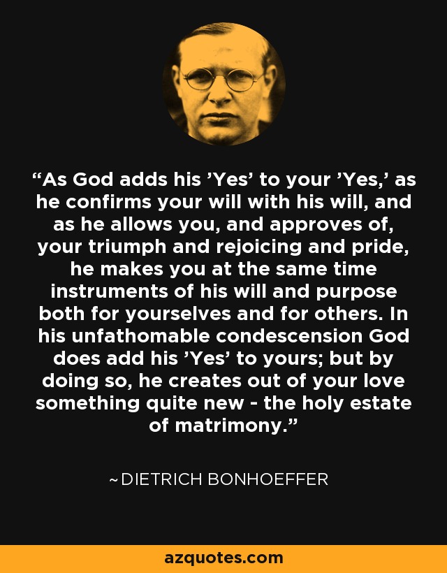 As God adds his 'Yes' to your 'Yes,' as he confirms your will with his will, and as he allows you, and approves of, your triumph and rejoicing and pride, he makes you at the same time instruments of his will and purpose both for yourselves and for others. In his unfathomable condescension God does add his 'Yes' to yours; but by doing so, he creates out of your love something quite new - the holy estate of matrimony. - Dietrich Bonhoeffer