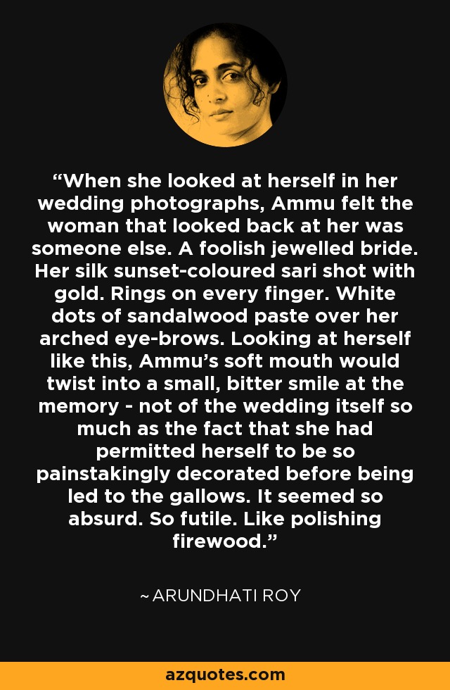 When she looked at herself in her wedding photographs, Ammu felt the woman that looked back at her was someone else. A foolish jewelled bride. Her silk sunset-coloured sari shot with gold. Rings on every finger. White dots of sandalwood paste over her arched eye-brows. Looking at herself like this, Ammu's soft mouth would twist into a small, bitter smile at the memory - not of the wedding itself so much as the fact that she had permitted herself to be so painstakingly decorated before being led to the gallows. It seemed so absurd. So futile. Like polishing firewood. - Arundhati Roy