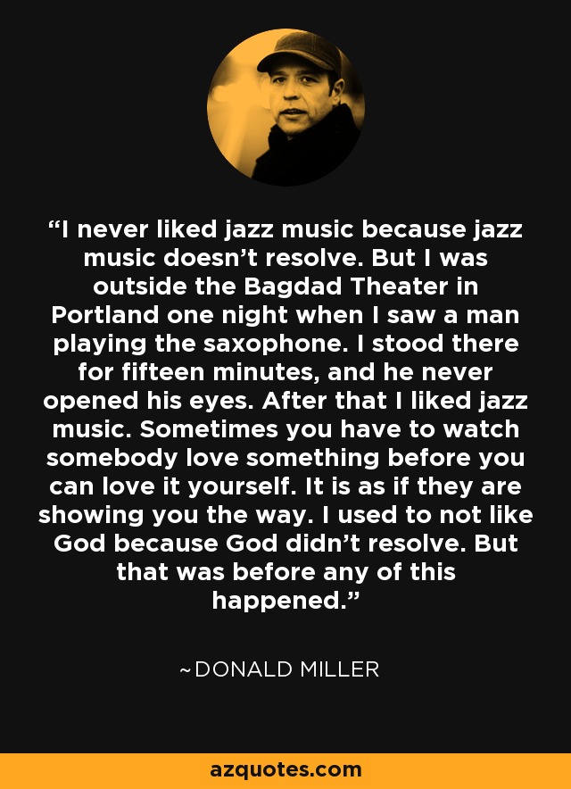 I never liked jazz music because jazz music doesn't resolve. But I was outside the Bagdad Theater in Portland one night when I saw a man playing the saxophone. I stood there for fifteen minutes, and he never opened his eyes. After that I liked jazz music. Sometimes you have to watch somebody love something before you can love it yourself. It is as if they are showing you the way. I used to not like God because God didn't resolve. But that was before any of this happened. - Donald Miller