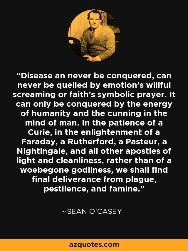 Disease an never be conquered, can never be quelled by emotion's willful screaming or faith's symbolic prayer. It can only be conquered by the energy of humanity and the cunning in the mind of man. In the patience of a Curie, in the enlightenment of a Faraday, a Rutherford, a Pasteur, a Nightingale, and all other apostles of light and cleanliness, rather than of a woebegone godliness, we shall find final deliverance from plague, pestilence, and famine. - Sean O'Casey