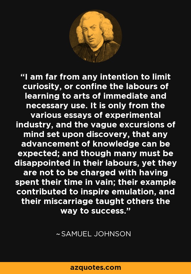I am far from any intention to limit curiosity, or confine the labours of learning to arts of immediate and necessary use. It is only from the various essays of experimental industry, and the vague excursions of mind set upon discovery, that any advancement of knowledge can be expected; and though many must be disappointed in their labours, yet they are not to be charged with having spent their time in vain; their example contributed to inspire emulation, and their miscarriage taught others the way to success. - Samuel Johnson