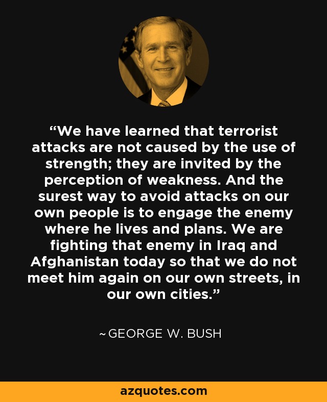 We have learned that terrorist attacks are not caused by the use of strength; they are invited by the perception of weakness. And the surest way to avoid attacks on our own people is to engage the enemy where he lives and plans. We are fighting that enemy in Iraq and Afghanistan today so that we do not meet him again on our own streets, in our own cities. - George W. Bush
