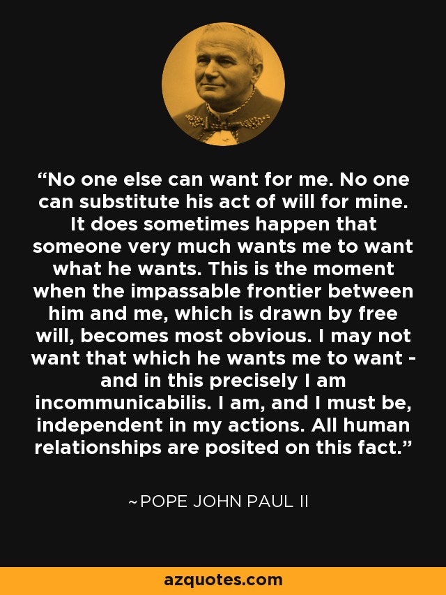 No one else can want for me. No one can substitute his act of will for mine. It does sometimes happen that someone very much wants me to want what he wants. This is the moment when the impassable frontier between him and me, which is drawn by free will, becomes most obvious. I may not want that which he wants me to want - and in this precisely I am incommunicabilis. I am, and I must be, independent in my actions. All human relationships are posited on this fact. - Pope John Paul II