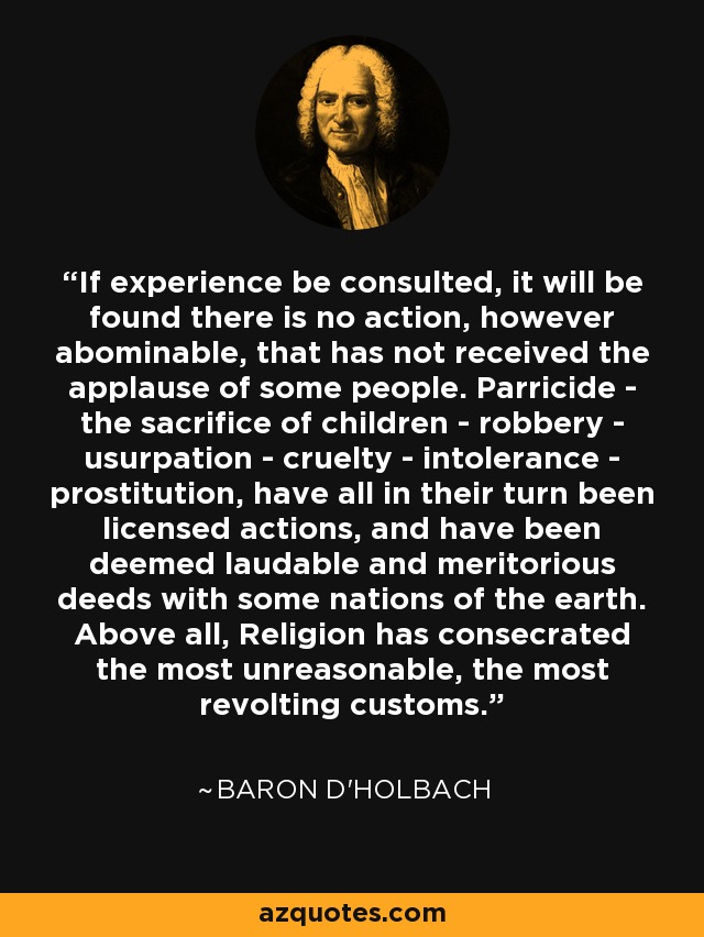 If experience be consulted, it will be found there is no action, however abominable, that has not received the applause of some people. Parricide - the sacrifice of children - robbery - usurpation - cruelty - intolerance - prostitution, have all in their turn been licensed actions, and have been deemed laudable and meritorious deeds with some nations of the earth. Above all, Religion has consecrated the most unreasonable, the most revolting customs. - Baron d'Holbach