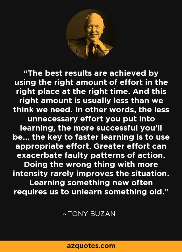 The best results are achieved by using the right amount of effort in the right place at the right time. And this right amount is usually less than we think we need. In other words, the less unnecessary effort you put into learning, the more successful you'll be... the key to faster learning is to use appropriate effort. Greater effort can exacerbate faulty patterns of action. Doing the wrong thing with more intensity rarely improves the situation. Learning something new often requires us to unlearn something old. - Tony Buzan