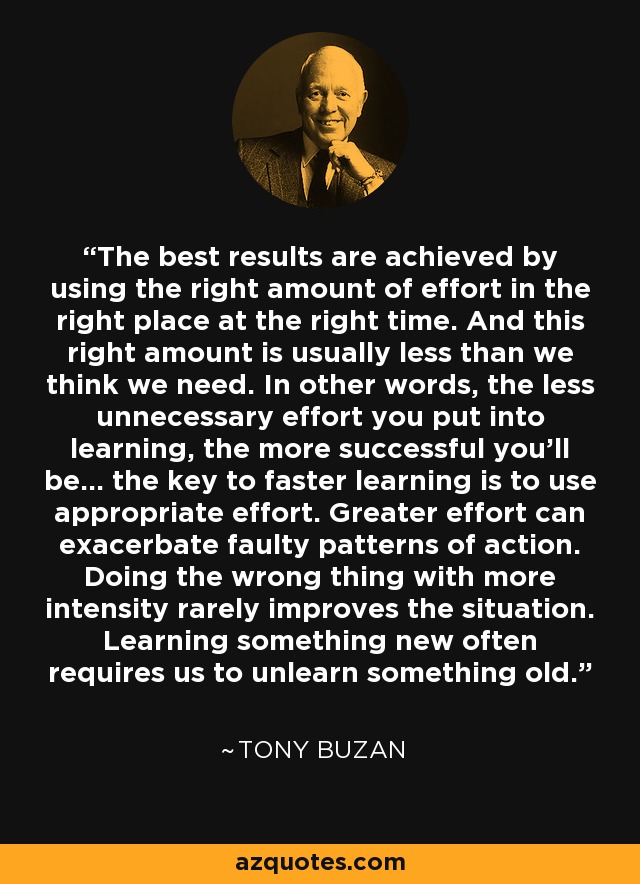 The best results are achieved by using the right amount of effort in the right place at the right time. And this right amount is usually less than we think we need. In other words, the less unnecessary effort you put into learning, the more successful you'll be... the key to faster learning is to use appropriate effort. Greater effort can exacerbate faulty patterns of action. Doing the wrong thing with more intensity rarely improves the situation. Learning something new often requires us to unlearn something old. - Tony Buzan