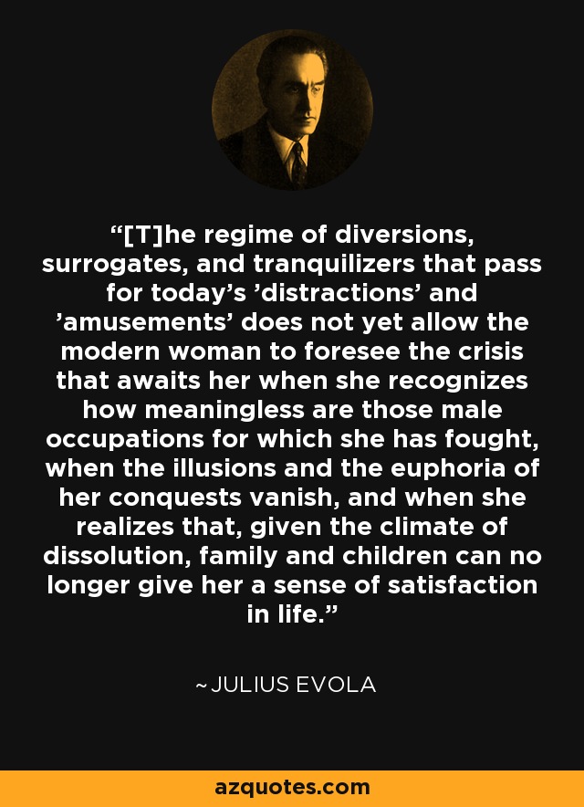 [T]he regime of diversions, surrogates, and tranquilizers that pass for today's 'distractions' and 'amusements' does not yet allow the modern woman to foresee the crisis that awaits her when she recognizes how meaningless are those male occupations for which she has fought, when the illusions and the euphoria of her conquests vanish, and when she realizes that, given the climate of dissolution, family and children can no longer give her a sense of satisfaction in life. - Julius Evola