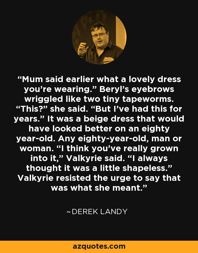 Mum said earlier what a lovely dress you’re wearing.” Beryl’s eyebrows wriggled like two tiny tapeworms. “This?” she said. “But I’ve had this for years.” It was a beige dress that would have looked better on an eighty year-old. Any eighty-year-old, man or woman. “I think you’ve really grown into it,” Valkyrie said. “I always thought it was a little shapeless.” Valkyrie resisted the urge to say that was what she meant. - Derek Landy