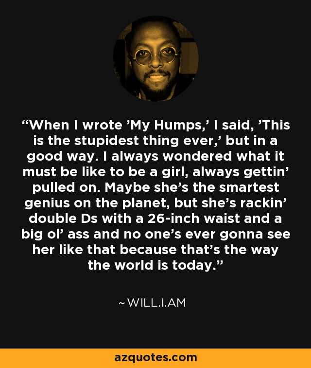 When I wrote 'My Humps,' I said, 'This is the stupidest thing ever,' but in a good way. I always wondered what it must be like to be a girl, always gettin' pulled on. Maybe she's the smartest genius on the planet, but she's rackin' double Ds with a 26-inch waist and a big ol' ass and no one's ever gonna see her like that because that's the way the world is today. - will.i.am