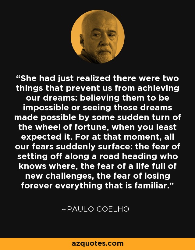 She had just realized there were two things that prevent us from achieving our dreams: believing them to be impossible or seeing those dreams made possible by some sudden turn of the wheel of fortune, when you least expected it. For at that moment, all our fears suddenly surface: the fear of setting off along a road heading who knows where, the fear of a life full of new challenges, the fear of losing forever everything that is familiar. - Paulo Coelho